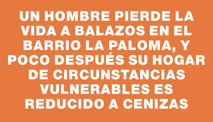 Un hombre pierde la vida a balazos en el barrio La Paloma, y poco después su hogar de circunstancias vulnerables es reducido a cenizas