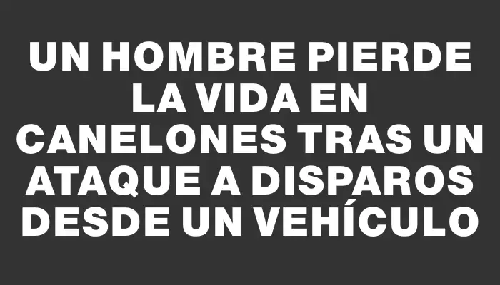 Un hombre pierde la vida en Canelones tras un ataque a disparos desde un vehículo