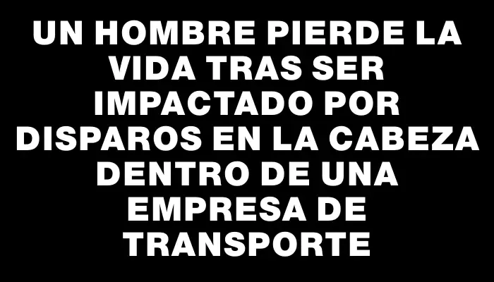 Un hombre pierde la vida tras ser impactado por disparos en la cabeza dentro de una empresa de transporte