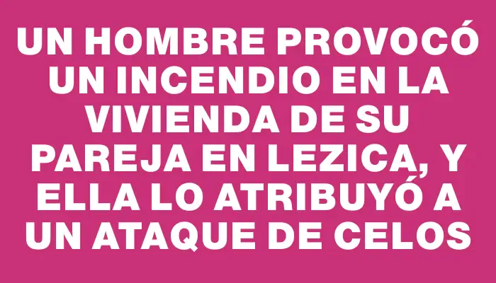 Un hombre provocó un incendio en la vivienda de su pareja en Lezica, y ella lo atribuyó a un ataque de celos