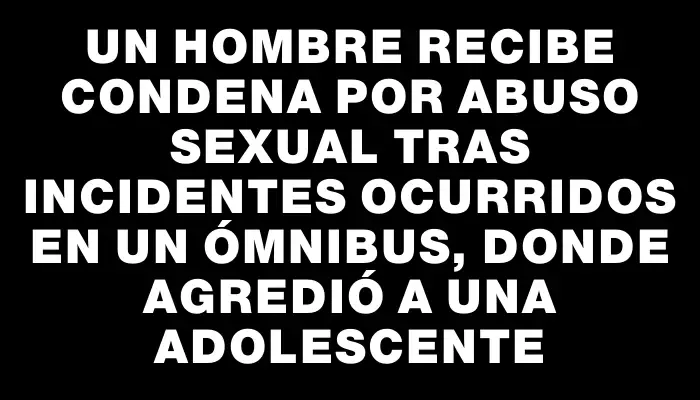 Un hombre recibe condena por abuso sexual tras incidentes ocurridos en un ómnibus, donde agredió a una adolescente