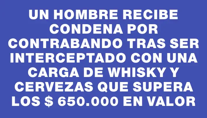 Un hombre recibe condena por contrabando tras ser interceptado con una carga de whisky y cervezas que supera los $ 650.000 en valor