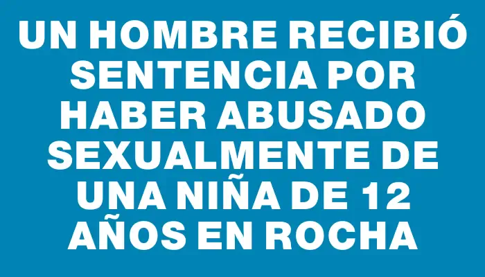 Un hombre recibió sentencia por haber abusado sexualmente de una niña de 12 años en Rocha