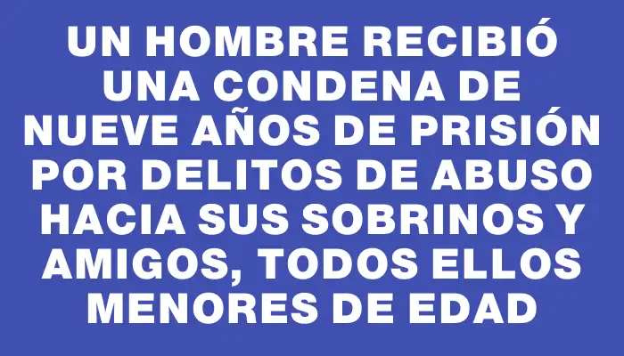 Un hombre recibió una condena de nueve años de prisión por delitos de abuso hacia sus sobrinos y amigos, todos ellos menores de edad