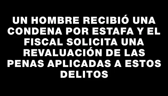 Un hombre recibió una condena por estafa y el fiscal solicita una revaluación de las penas aplicadas a estos delitos