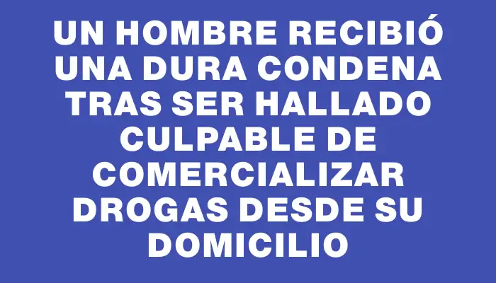 Un hombre recibió una dura condena tras ser hallado culpable de comercializar drogas desde su domicilio