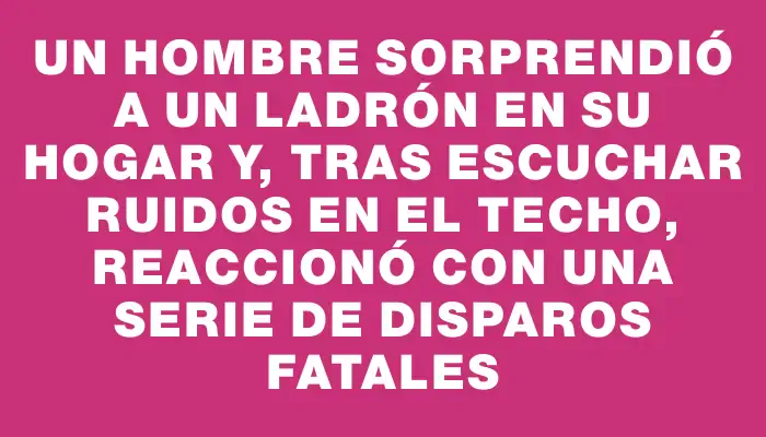 Un hombre sorprendió a un ladrón en su hogar y, tras escuchar ruidos en el techo, reaccionó con una serie de disparos fatales