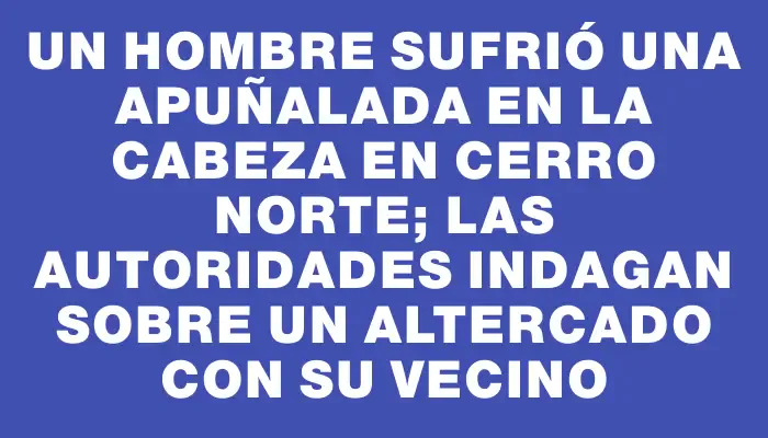 Un hombre sufrió una apuñalada en la cabeza en Cerro Norte; las autoridades indagan sobre un altercado con su vecino