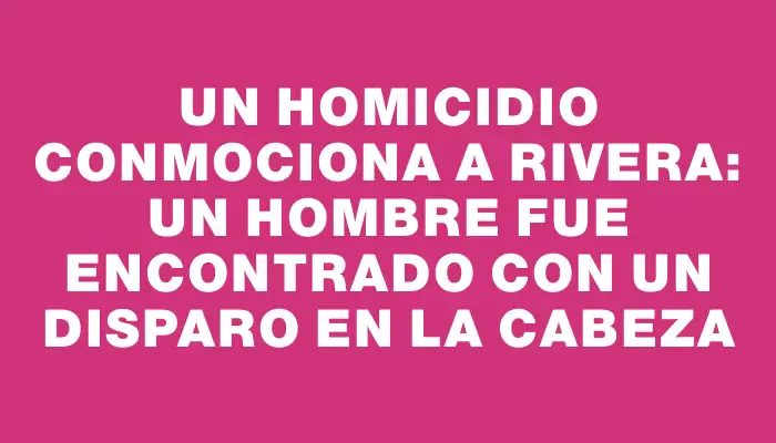 Un homicidio conmociona a Rivera: un hombre fue encontrado con un disparo en la cabeza