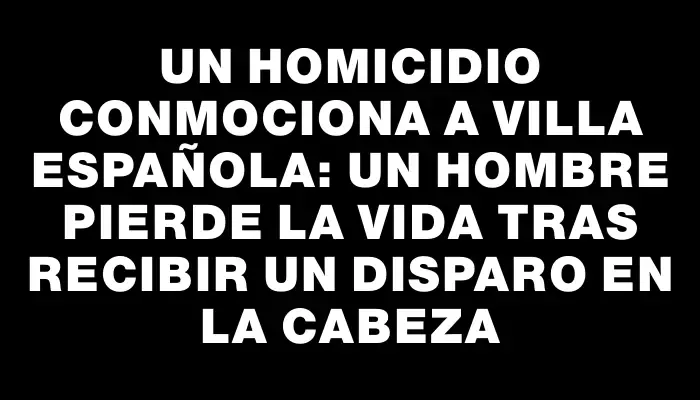 Un homicidio conmociona a Villa Española: un hombre pierde la vida tras recibir un disparo en la cabeza