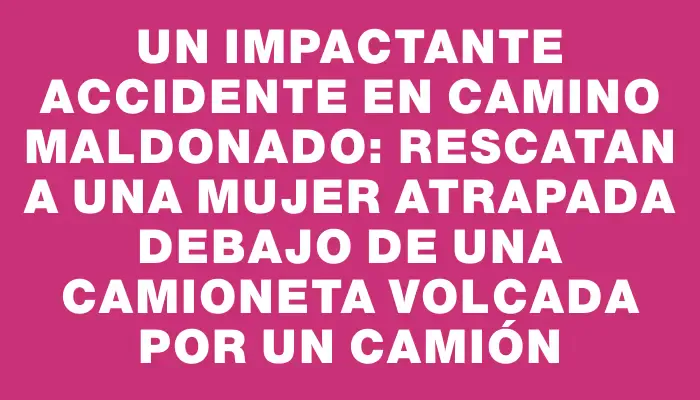 Un impactante accidente en Camino Maldonado: rescatan a una mujer atrapada debajo de una camioneta volcada por un camión