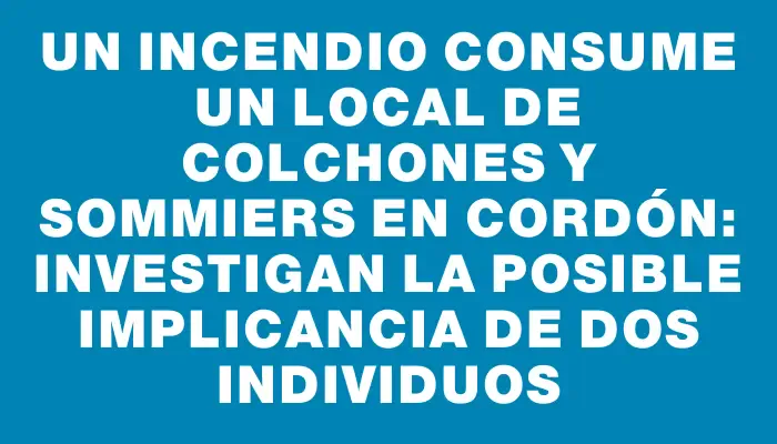 Un incendio consume un local de colchones y sommiers en Cordón: investigan la posible implicancia de dos individuos