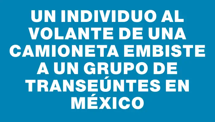 Un individuo al volante de una camioneta embiste a un grupo de transeúntes en México