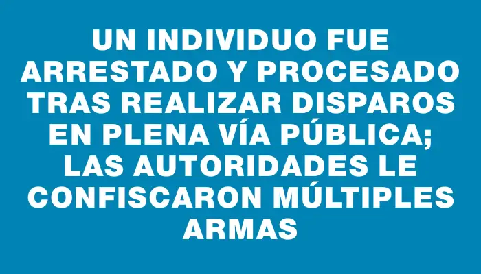 Un individuo fue arrestado y procesado tras realizar disparos en plena vía pública; las autoridades le confiscaron múltiples armas