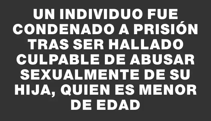 Un individuo fue condenado a prisión tras ser hallado culpable de abusar sexualmente de su hija, quien es menor de edad