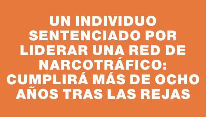 Un individuo sentenciado por liderar una red de narcotráfico: cumplirá más de ocho años tras las rejas