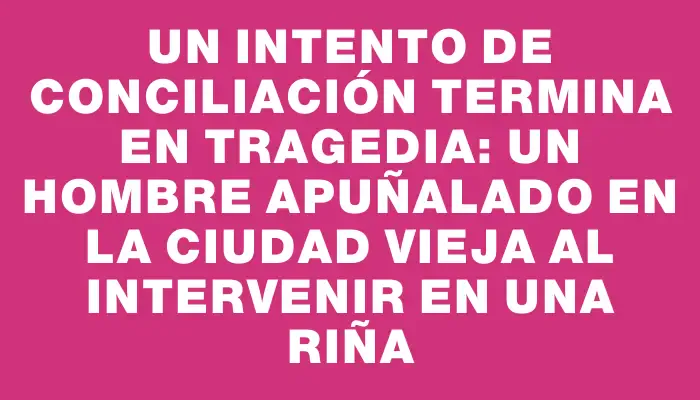 Un intento de conciliación termina en tragedia: un hombre apuñalado en la Ciudad Vieja al intervenir en una riña