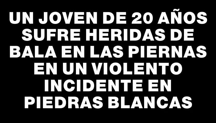 Un joven de 20 años sufre heridas de bala en las piernas en un violento incidente en Piedras Blancas