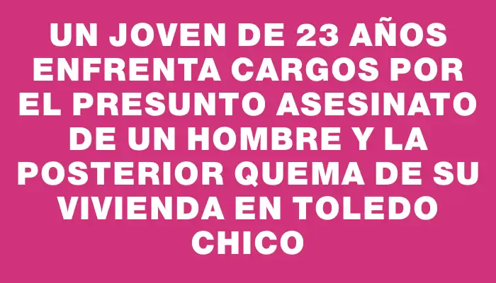 Un joven de 23 años enfrenta cargos por el presunto asesinato de un hombre y la posterior quema de su vivienda en Toledo Chico