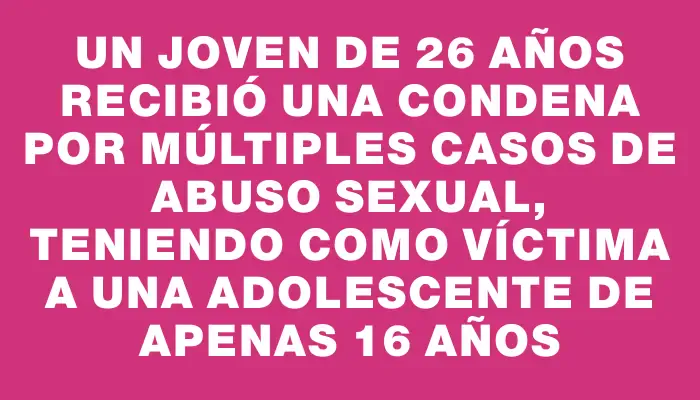 Un joven de 26 años recibió una condena por múltiples casos de abuso sexual, teniendo como víctima a una adolescente de apenas 16 años