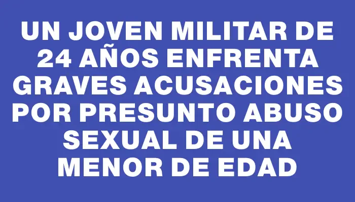 Un joven militar de 24 años enfrenta graves acusaciones por presunto abuso sexual de una menor de edad