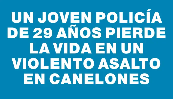 Un joven policía de 29 años pierde la vida en un violento asalto en Canelones
