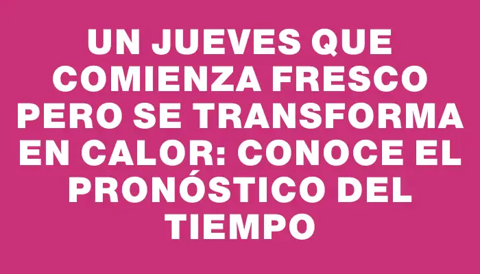 Un Jueves que comienza fresco pero se transforma en calor: conoce el pronóstico del tiempo