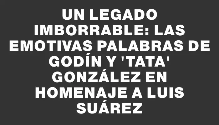 Un legado imborrable: las emotivas palabras de Godín y 'Tata' González en homenaje a Luis Suárez