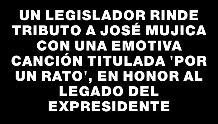Un legislador rinde tributo a José Mujica con una emotiva canción titulada "Por un rato", en honor al legado del expresidente