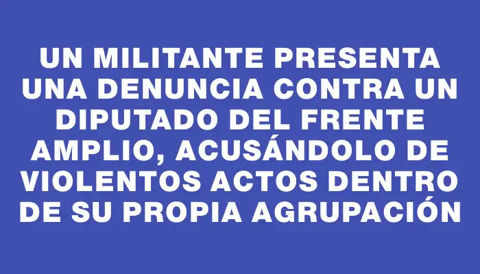 Un militante presenta una denuncia contra un diputado del Frente Amplio, acusándolo de violentos actos dentro de su propia agrupación