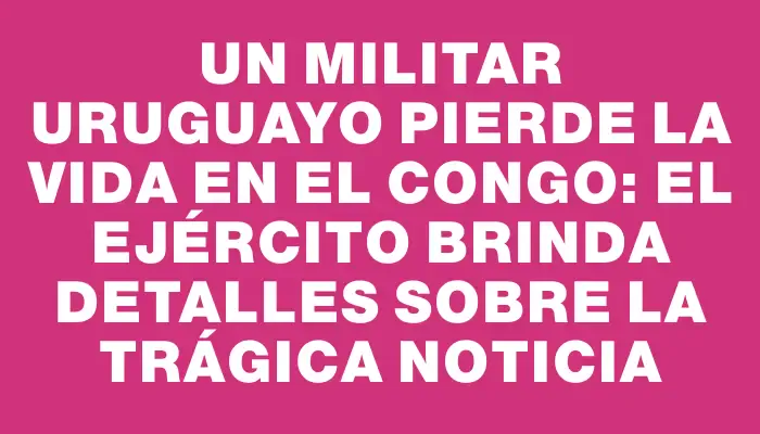 Un militar uruguayo pierde la vida en el Congo: el Ejército brinda detalles sobre la trágica noticia