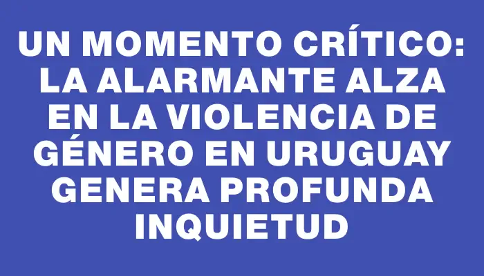 Un momento crítico: la alarmante alza en la violencia de género en Uruguay genera profunda inquietud