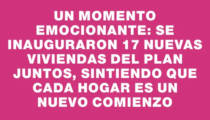 Un momento emocionante: se inauguraron 17 nuevas viviendas del Plan Juntos, sintiendo que cada hogar es un nuevo comienzo