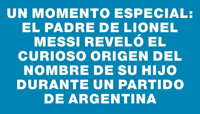 Un momento especial: el padre de Lionel Messi reveló el curioso origen del nombre de su hijo durante un partido de Argentina