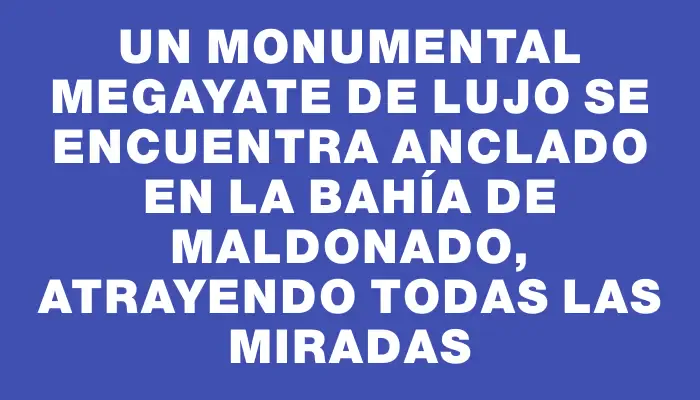 Un monumental megayate de lujo se encuentra anclado en la Bahía de Maldonado, atrayendo todas las miradas