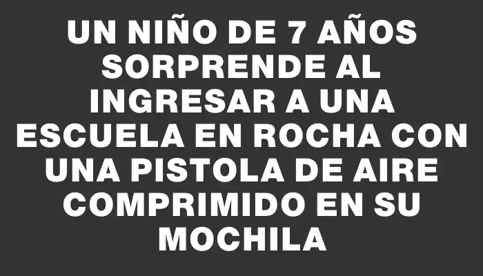 Un niño de 7 años sorprende al ingresar a una escuela en Rocha con una pistola de aire comprimido en su mochila