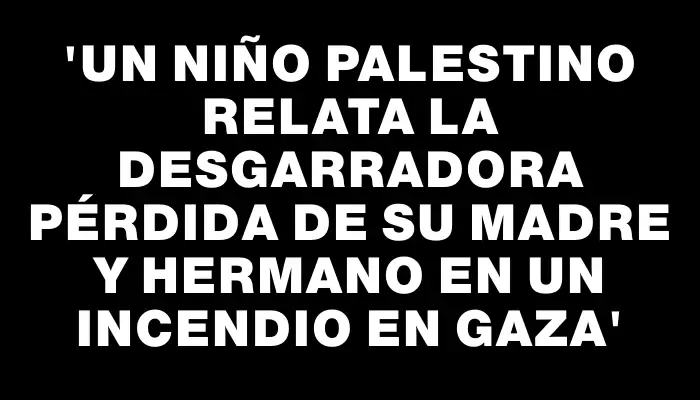 “Un niño palestino relata la desgarradora pérdida de su madre y hermano en un incendio en Gaza”