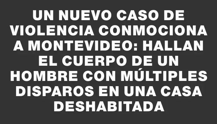 Un nuevo caso de violencia conmociona a Montevideo: hallan el cuerpo de un hombre con múltiples disparos en una casa deshabitada