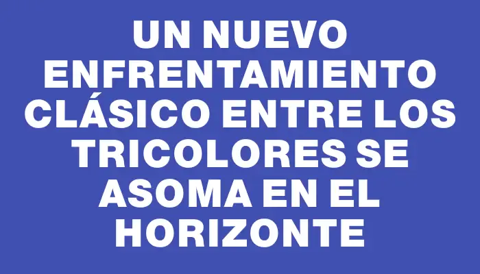 Un nuevo enfrentamiento clásico entre los tricolores se asoma en el horizonte