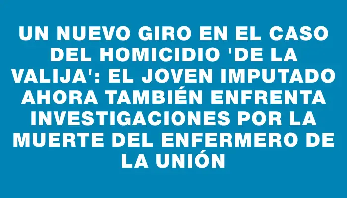 Un nuevo giro en el caso del homicidio "de la valija": el joven imputado ahora también enfrenta investigaciones por la muerte del enfermero de La Unión