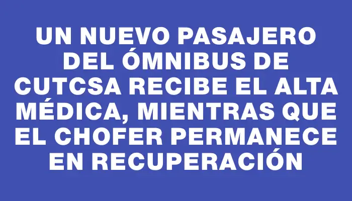 Un nuevo pasajero del ómnibus de Cutcsa recibe el alta médica, mientras que el chofer permanece en recuperación