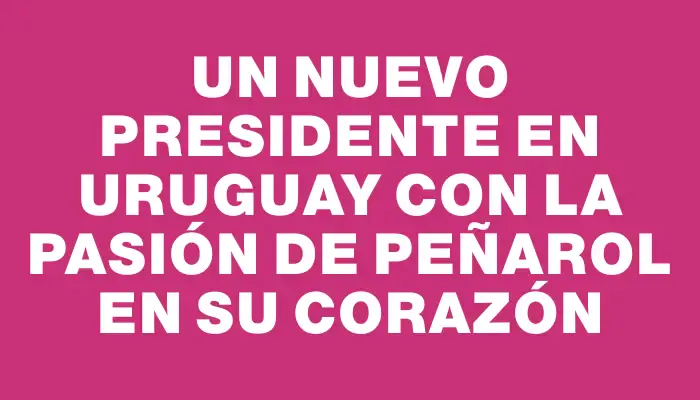 Un nuevo presidente en Uruguay con la pasión de Peñarol en su corazón