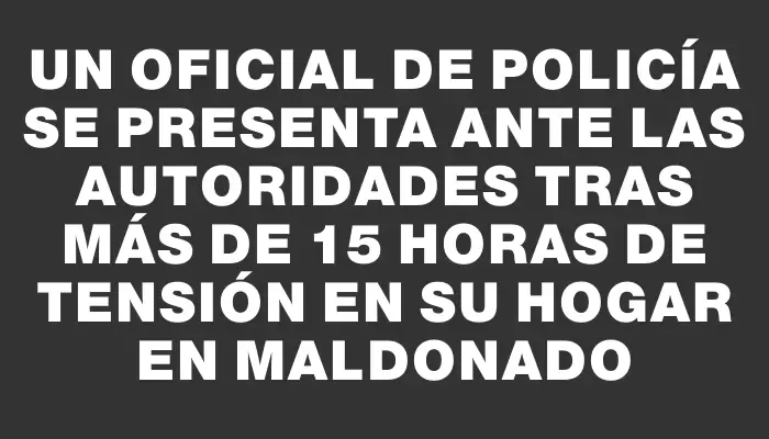 Un oficial de policía se presenta ante las autoridades tras más de 15 horas de tensión en su hogar en Maldonado