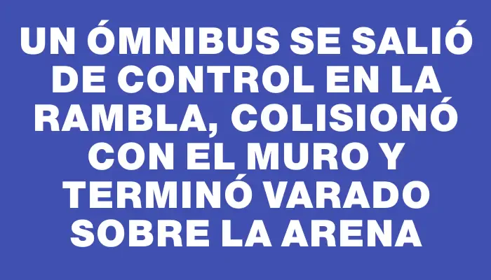 Un ómnibus se salió de control en la rambla, colisionó con el muro y terminó varado sobre la arena