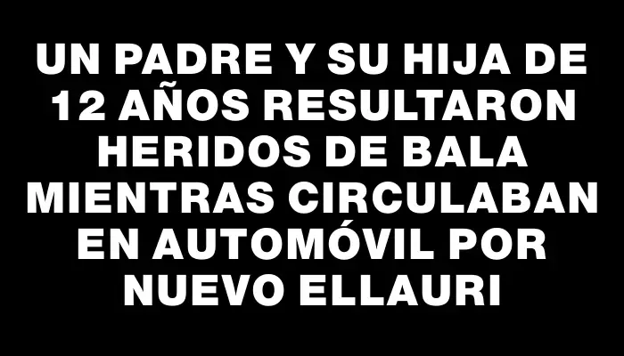 Un padre y su hija de 12 años resultaron heridos de bala mientras circulaban en automóvil por Nuevo Ellauri