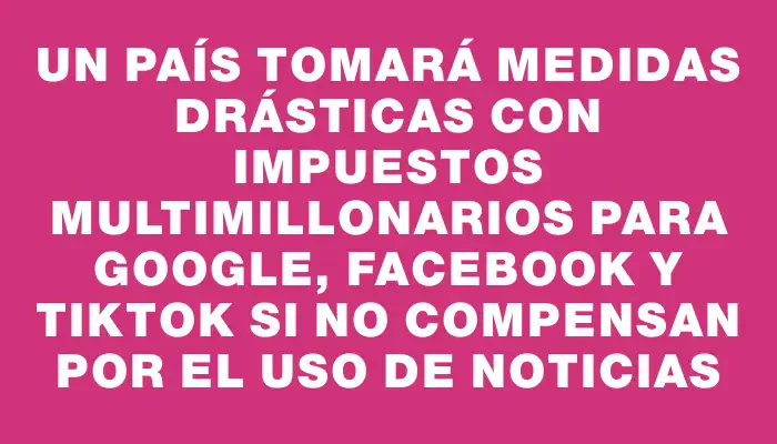 Un país tomará medidas drásticas con impuestos multimillonarios para Google, Facebook y TikTok si no compensan por el uso de noticias