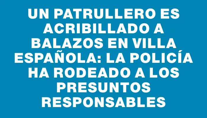 Un patrullero es acribillado a balazos en Villa Española: la Policía ha rodeado a los presuntos responsables