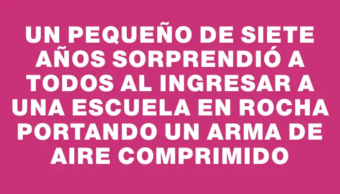 Un pequeño de siete años sorprendió a todos al ingresar a una escuela en Rocha portando un arma de aire comprimido