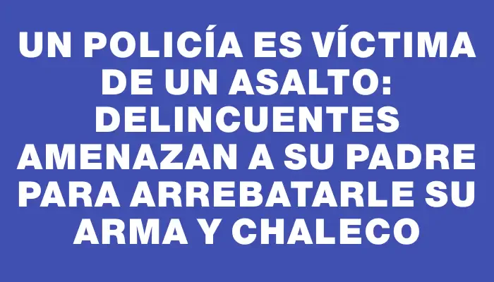 Un policía es víctima de un asalto: delincuentes amenazan a su padre para arrebatarle su arma y chaleco