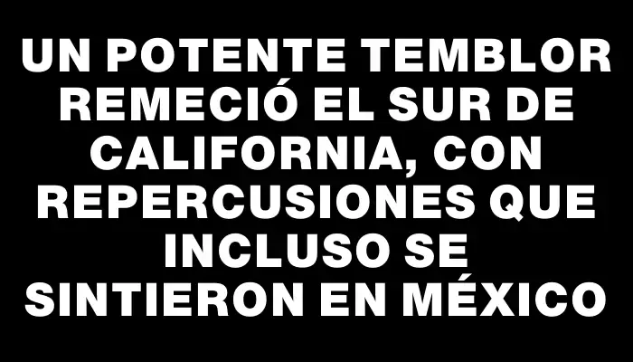 Un potente temblor remeció el sur de California, con repercusiones que incluso se sintieron en México